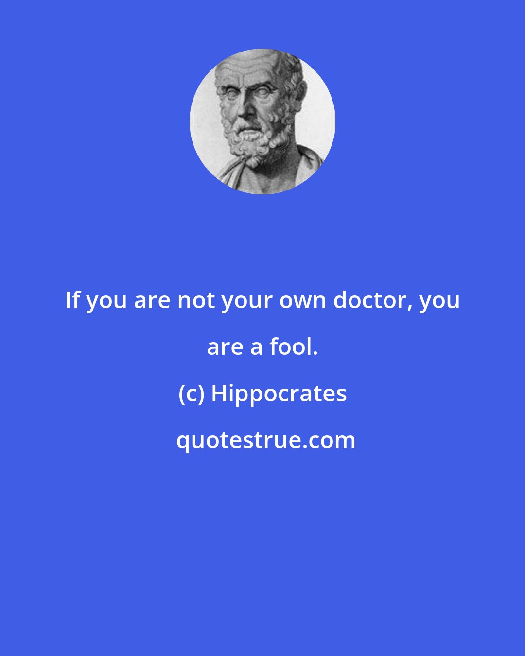 Hippocrates: If you are not your own doctor, you are a fool.