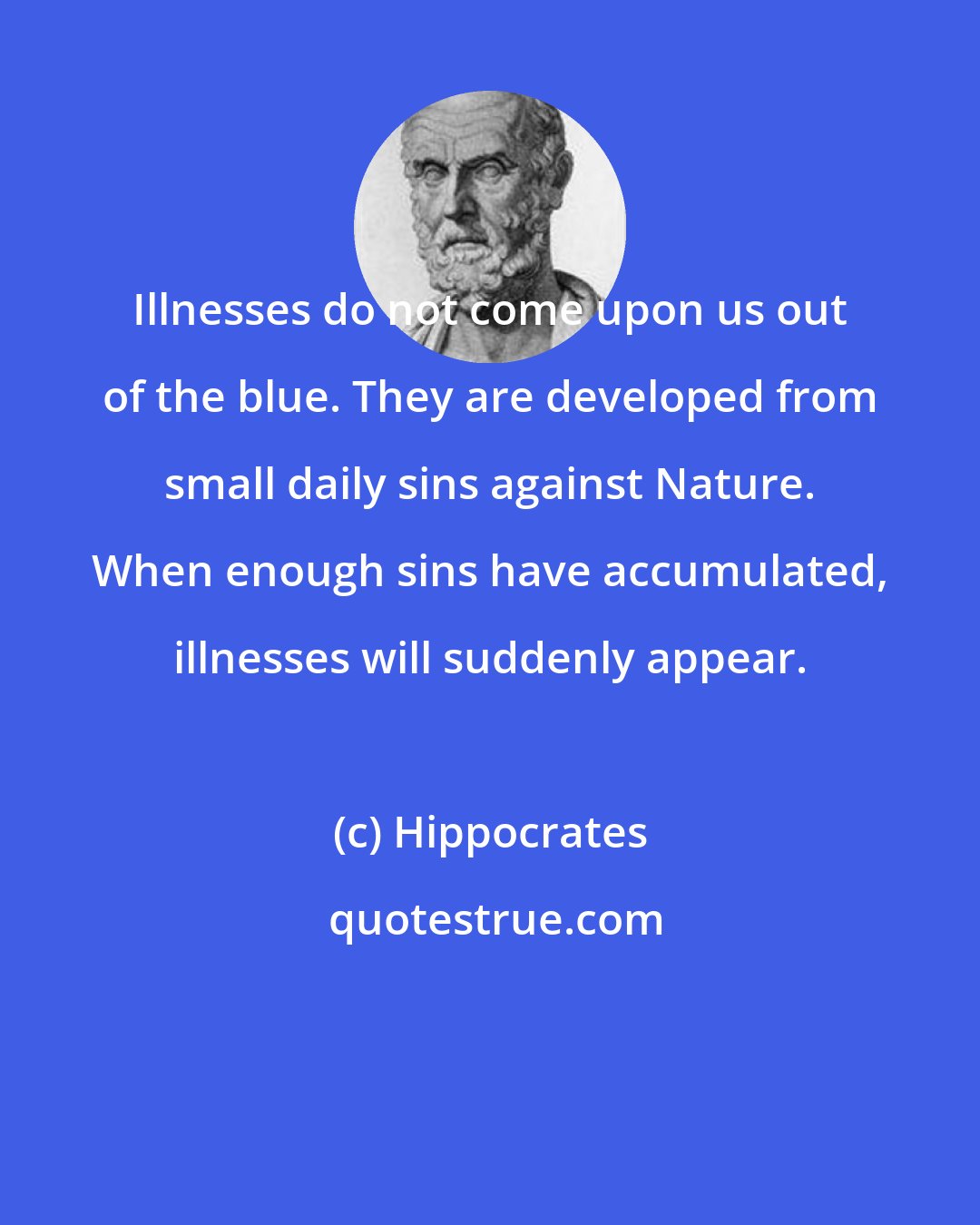 Hippocrates: Illnesses do not come upon us out of the blue. They are developed from small daily sins against Nature. When enough sins have accumulated, illnesses will suddenly appear.