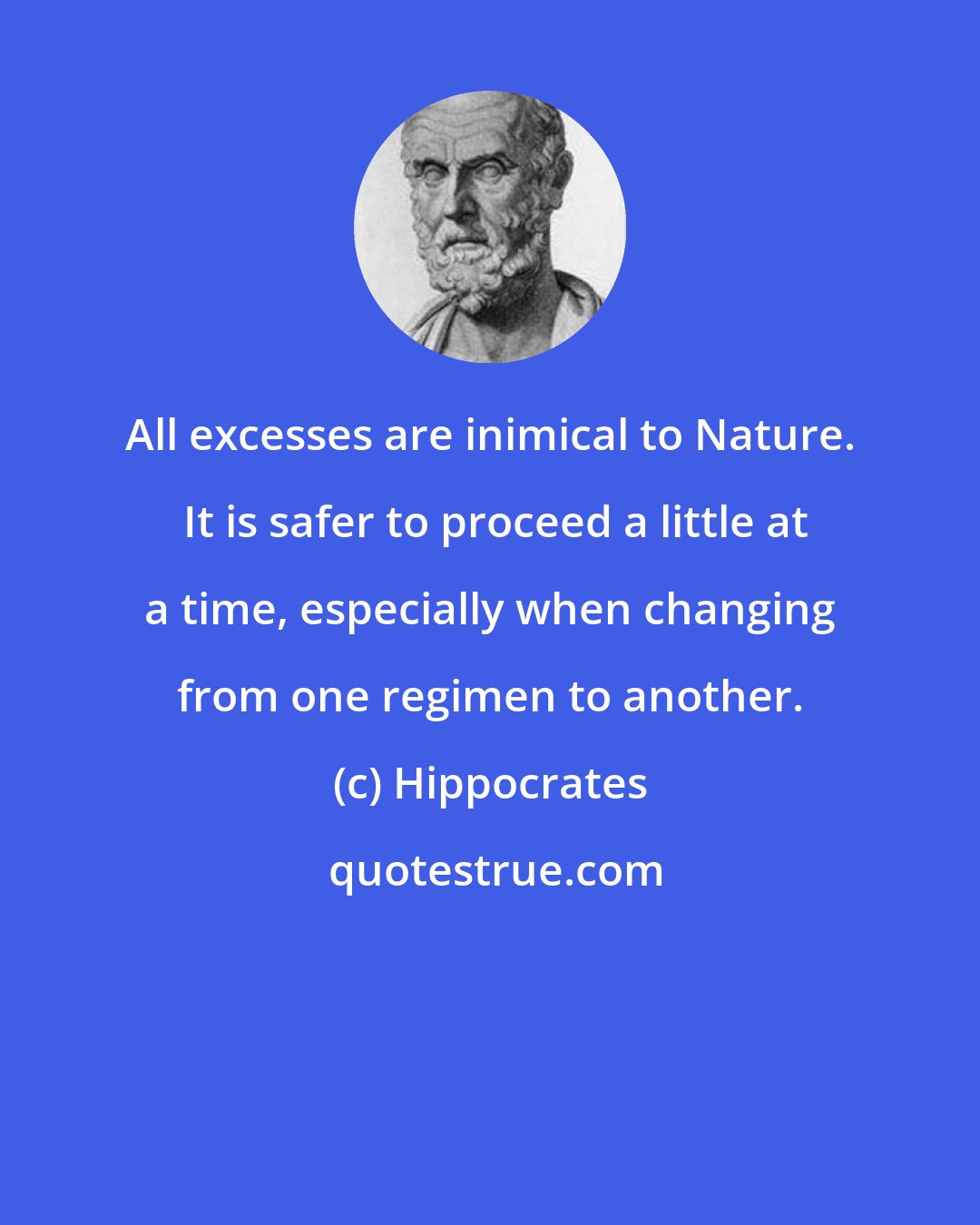 Hippocrates: All excesses are inimical to Nature.  It is safer to proceed a little at a time, especially when changing from one regimen to another.