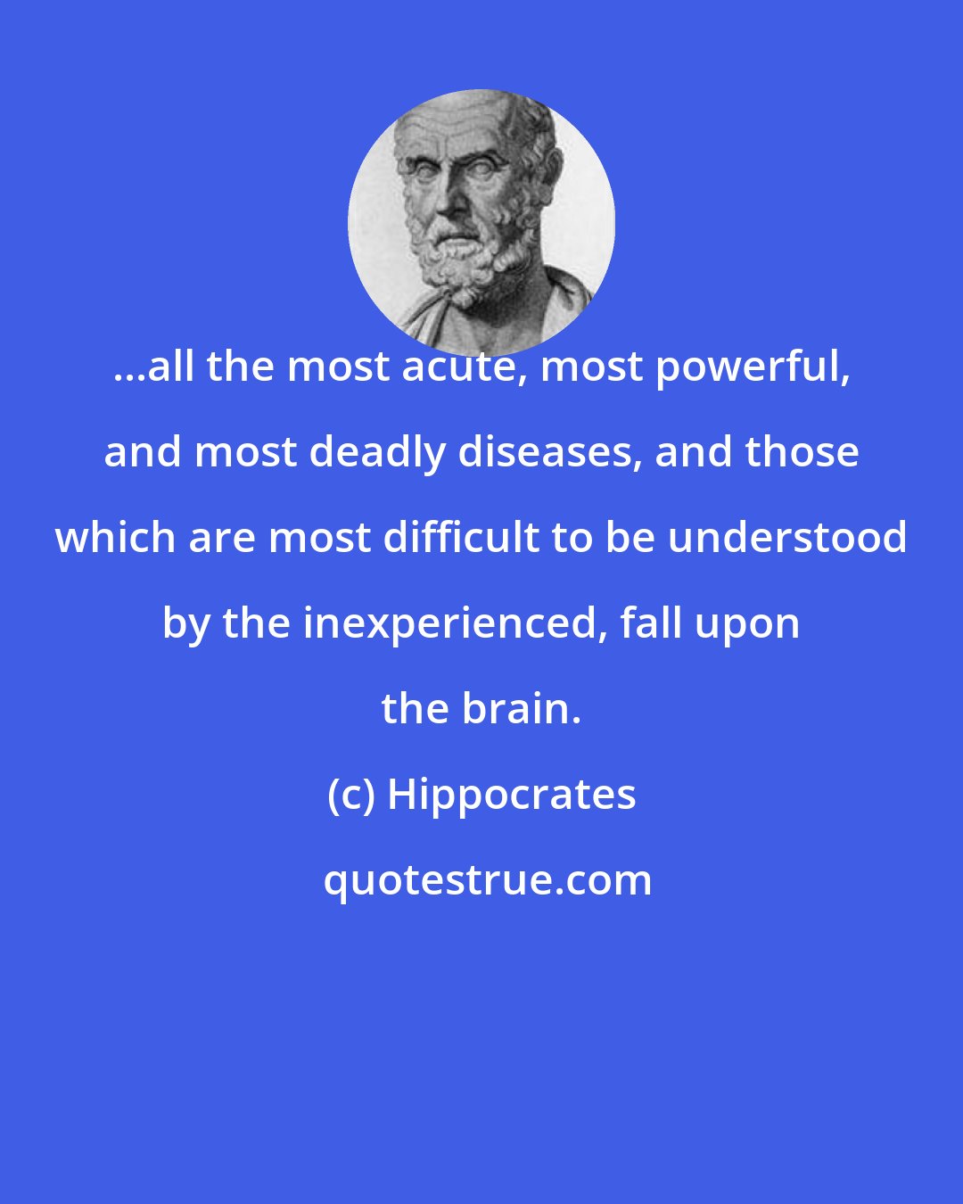 Hippocrates: ...all the most acute, most powerful, and most deadly diseases, and those which are most difficult to be understood by the inexperienced, fall upon the brain.