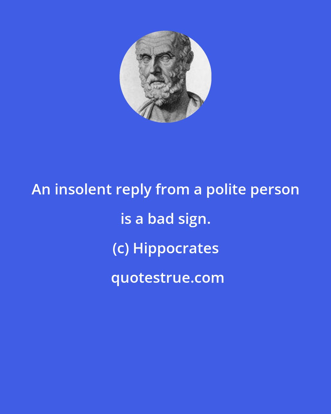 Hippocrates: An insolent reply from a polite person is a bad sign.