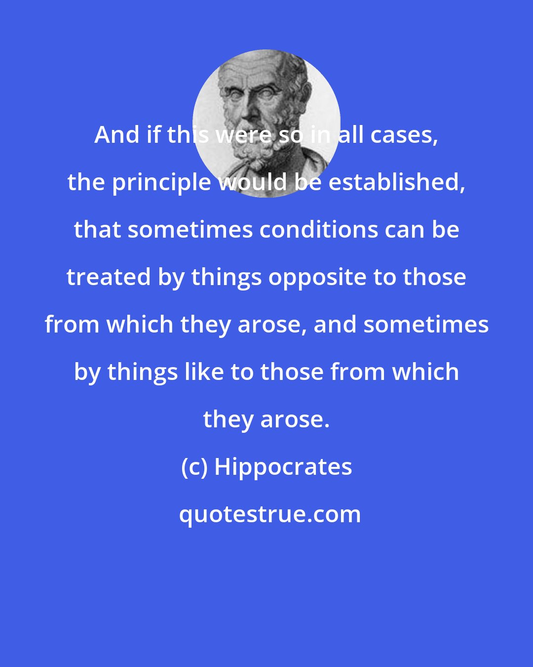 Hippocrates: And if this were so in all cases, the principle would be established, that sometimes conditions can be treated by things opposite to those from which they arose, and sometimes by things like to those from which they arose.