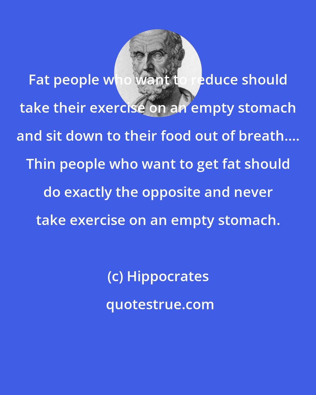 Hippocrates: Fat people who want to reduce should take their exercise on an empty stomach and sit down to their food out of breath.... Thin people who want to get fat should do exactly the opposite and never take exercise on an empty stomach.