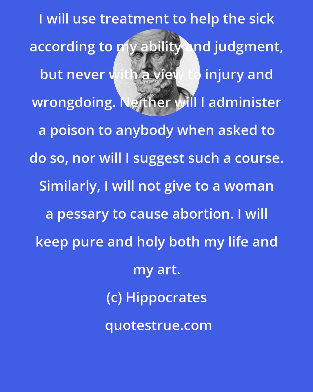 Hippocrates: I will use treatment to help the sick according to my ability and judgment, but never with a view to injury and wrongdoing. Neither will I administer a poison to anybody when asked to do so, nor will I suggest such a course. Similarly, I will not give to a woman a pessary to cause abortion. I will keep pure and holy both my life and my art.