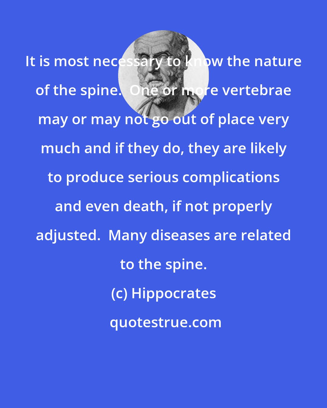 Hippocrates: It is most necessary to know the nature of the spine.  One or more vertebrae may or may not go out of place very much and if they do, they are likely to produce serious complications and even death, if not properly adjusted.  Many diseases are related to the spine.