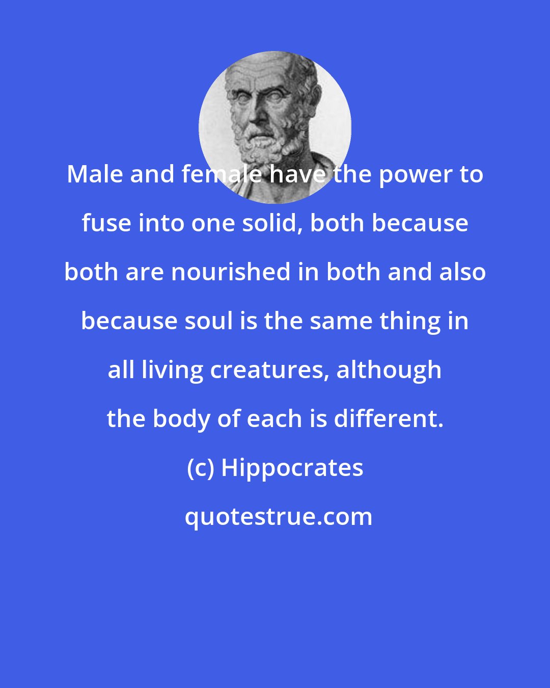 Hippocrates: Male and female have the power to fuse into one solid, both because both are nourished in both and also because soul is the same thing in all living creatures, although the body of each is different.