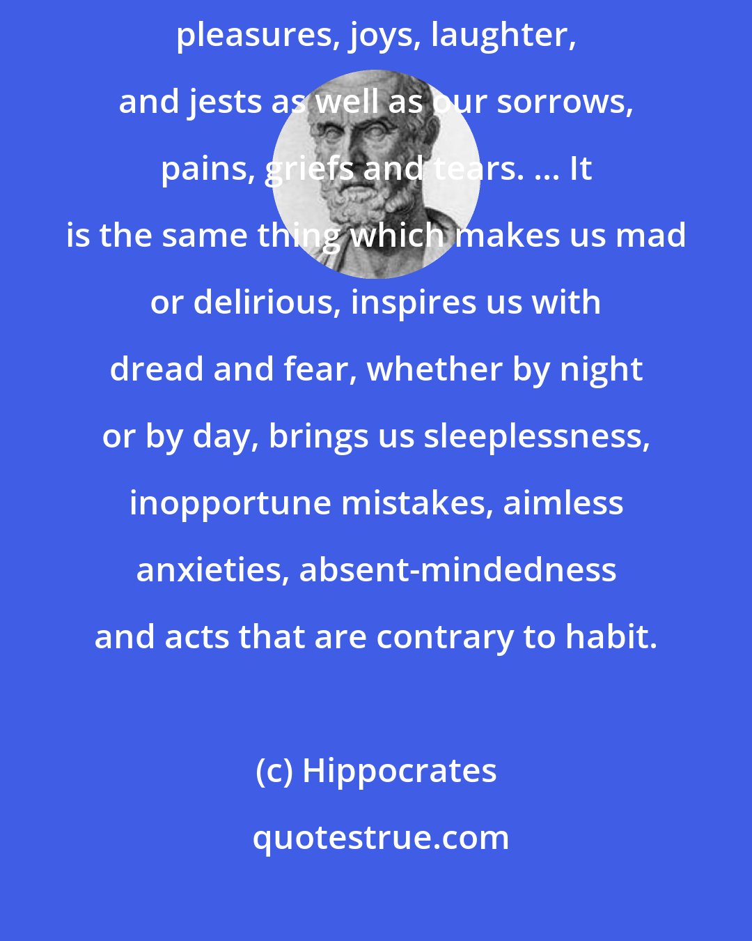 Hippocrates: Men ought to know that from the brain and from the brain only arise our pleasures, joys, laughter, and jests as well as our sorrows, pains, griefs and tears. ... It is the same thing which makes us mad or delirious, inspires us with dread and fear, whether by night or by day, brings us sleeplessness, inopportune mistakes, aimless anxieties, absent-mindedness and acts that are contrary to habit.