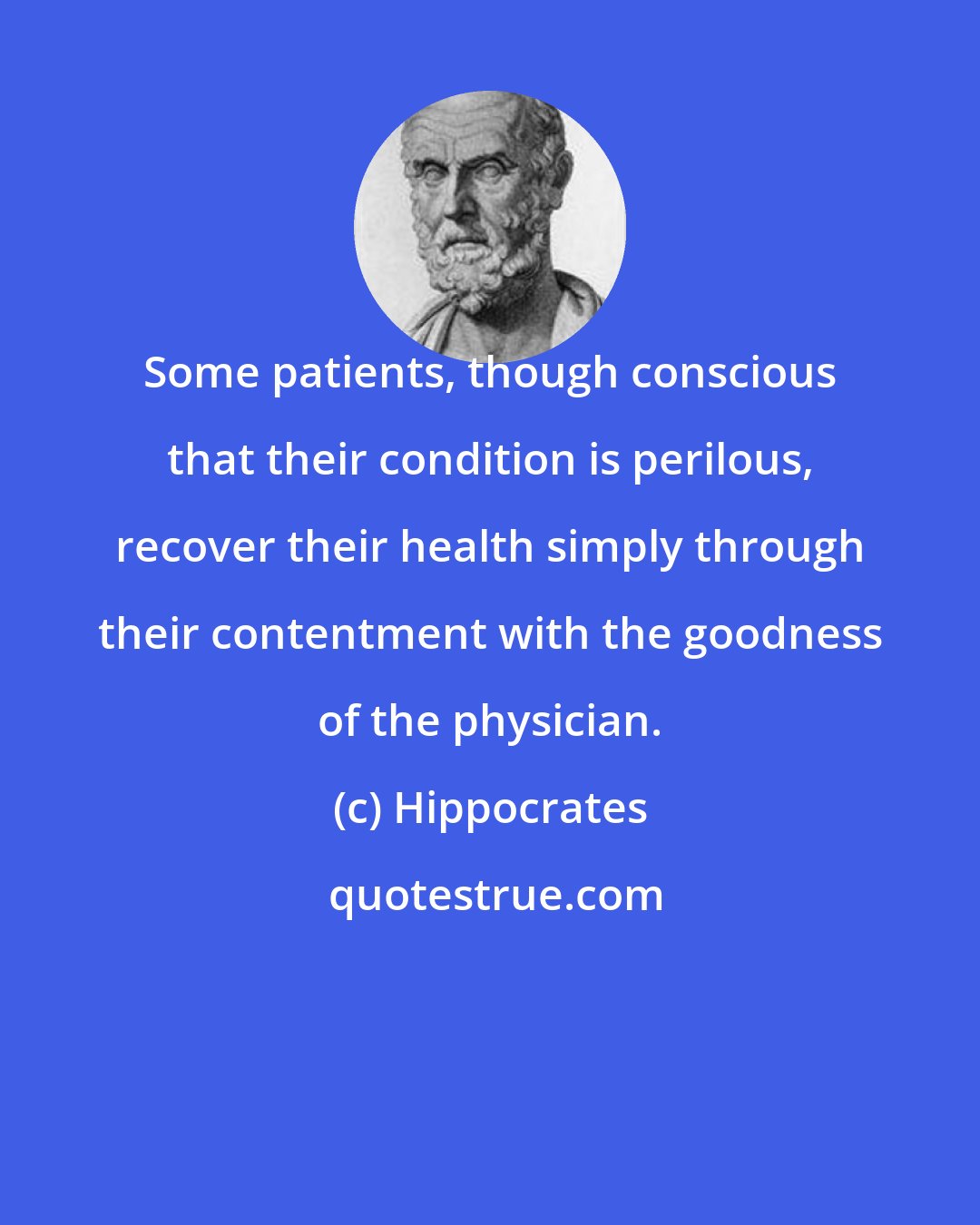 Hippocrates: Some patients, though conscious that their condition is perilous, recover their health simply through their contentment with the goodness of the physician.