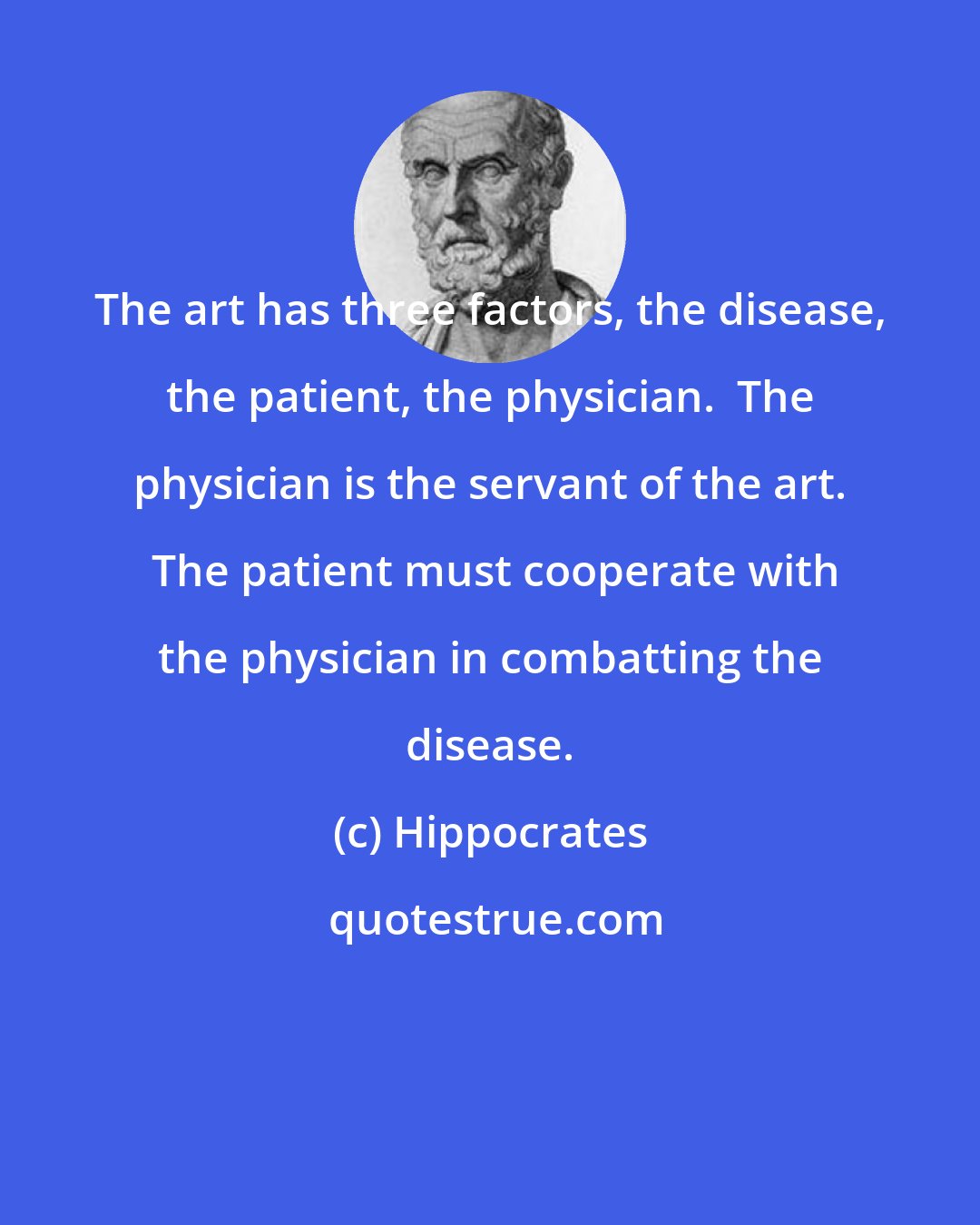 Hippocrates: The art has three factors, the disease, the patient, the physician.  The physician is the servant of the art.  The patient must cooperate with the physician in combatting the disease.