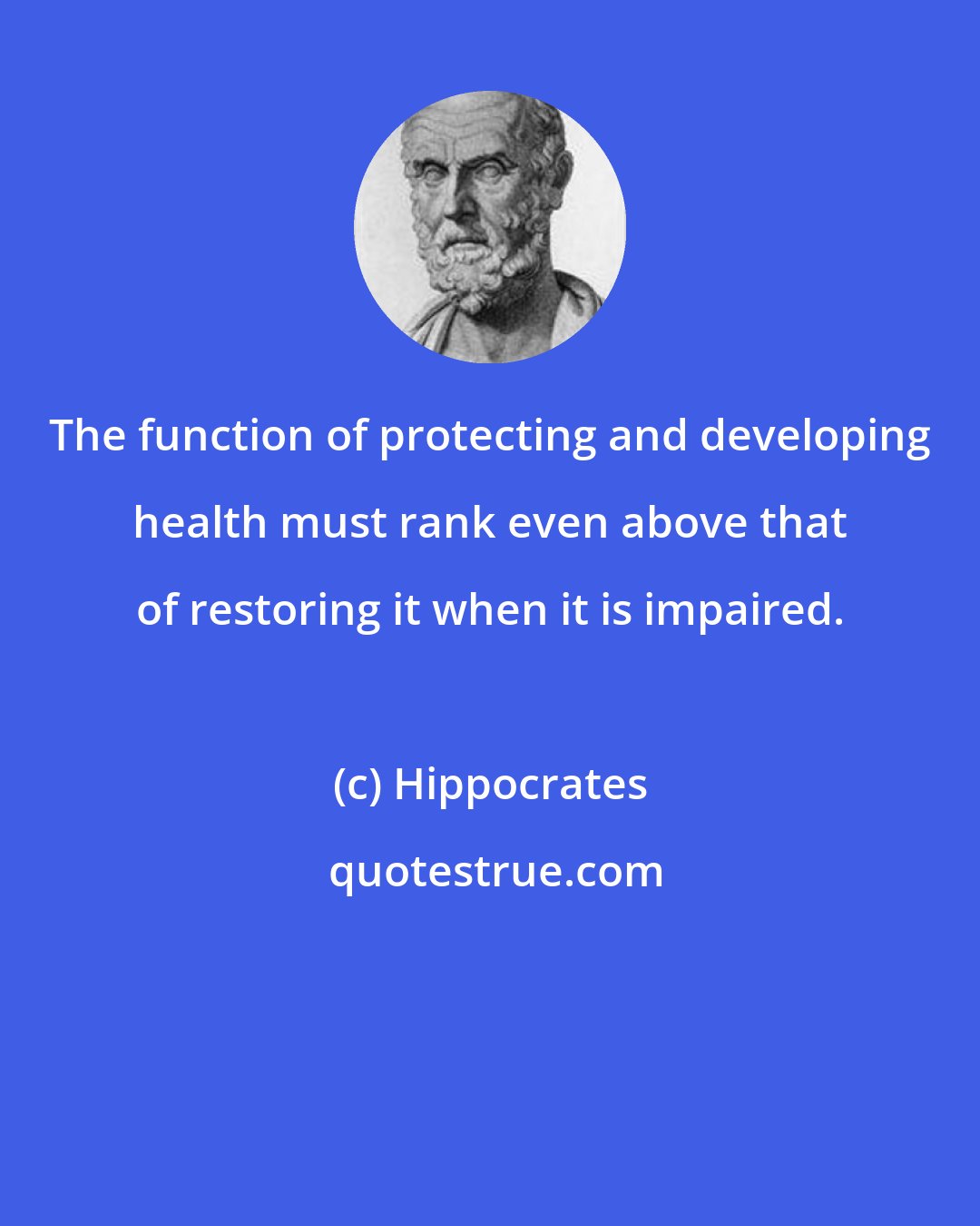 Hippocrates: The function of protecting and developing health must rank even above that of restoring it when it is impaired.