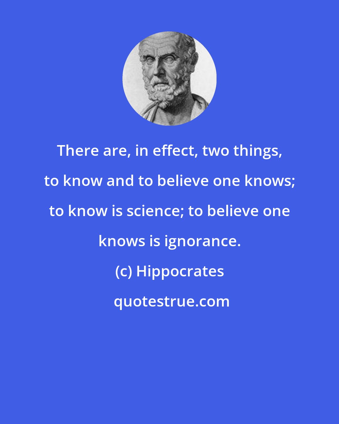 Hippocrates: There are, in effect, two things, to know and to believe one knows; to know is science; to believe one knows is ignorance.