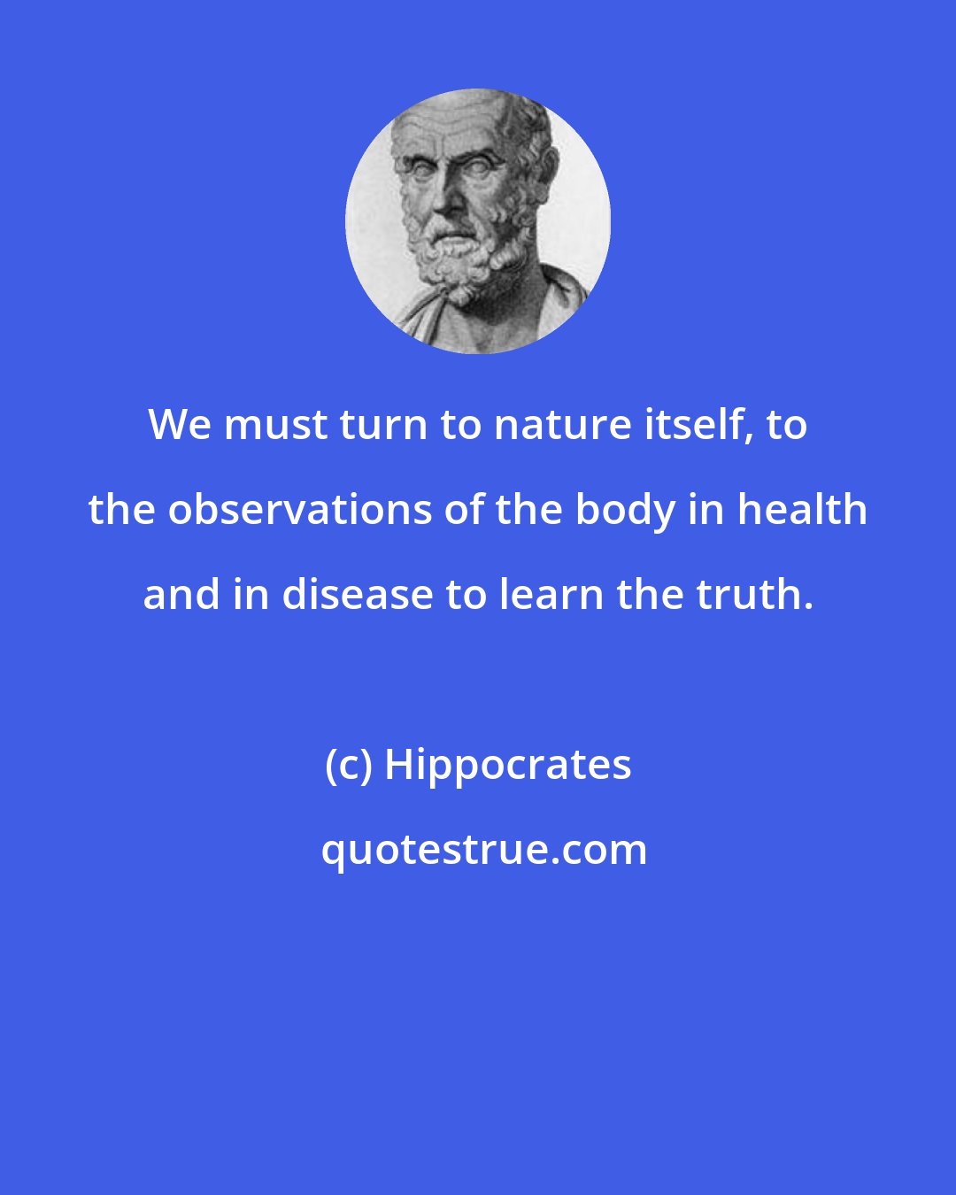 Hippocrates: We must turn to nature itself, to the observations of the body in health and in disease to learn the truth.