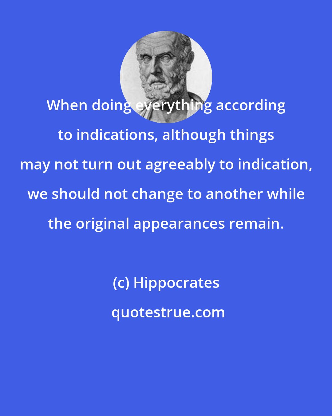 Hippocrates: When doing everything according to indications, although things may not turn out agreeably to indication, we should not change to another while the original appearances remain.