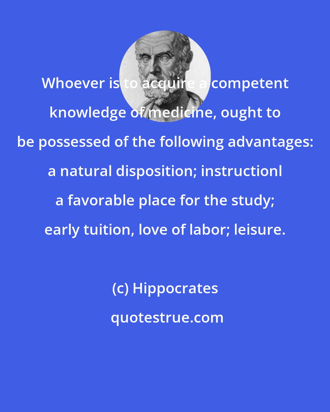 Hippocrates: Whoever is to acquire a competent knowledge of medicine, ought to be possessed of the following advantages: a natural disposition; instructionl a favorable place for the study; early tuition, love of labor; leisure.