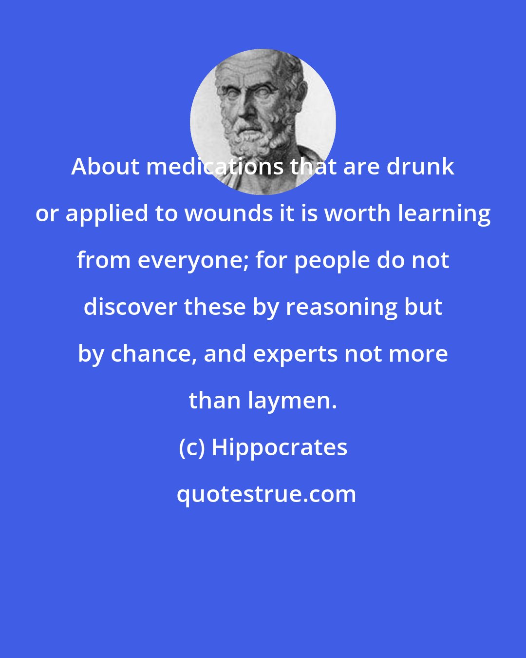 Hippocrates: About medications that are drunk or applied to wounds it is worth learning from everyone; for people do not discover these by reasoning but by chance, and experts not more than laymen.