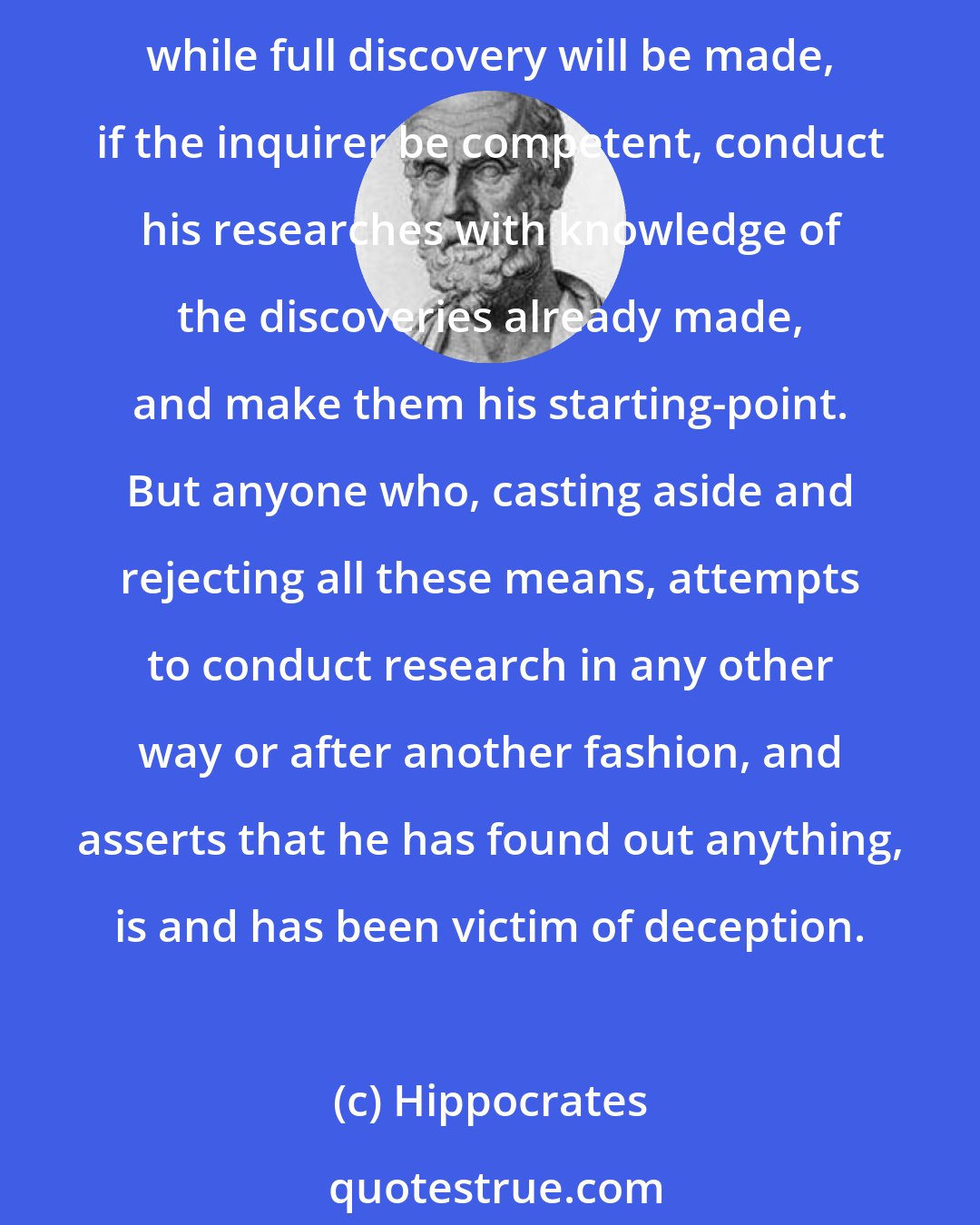 Hippocrates: But medicine has long had all its means to hand, and has discovered both a principle and a method, through which the discoveries made during a long period are many and excellent, while full discovery will be made, if the inquirer be competent, conduct his researches with knowledge of the discoveries already made, and make them his starting-point. But anyone who, casting aside and rejecting all these means, attempts to conduct research in any other way or after another fashion, and asserts that he has found out anything, is and has been victim of deception.