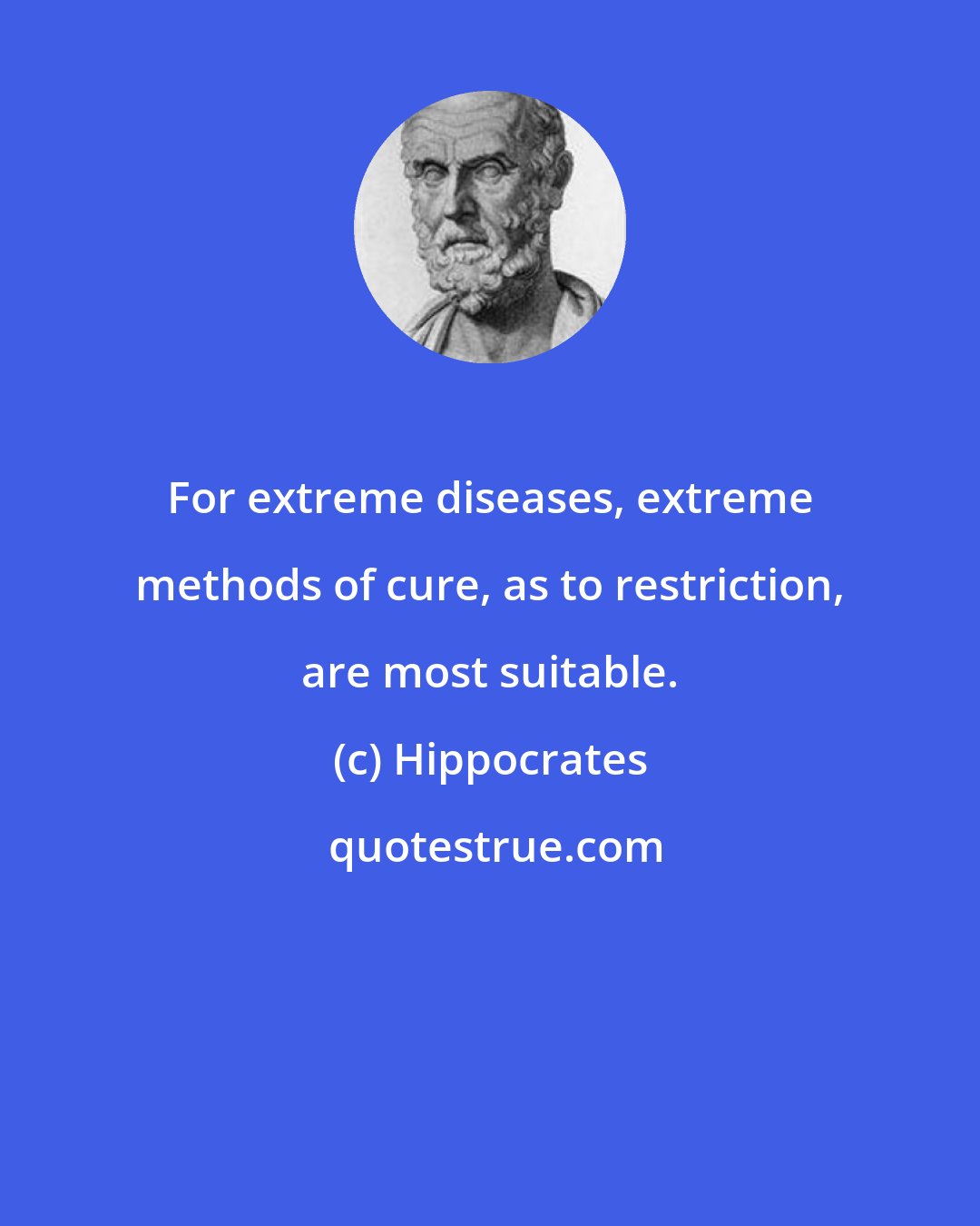 Hippocrates: For extreme diseases, extreme methods of cure, as to restriction, are most suitable.