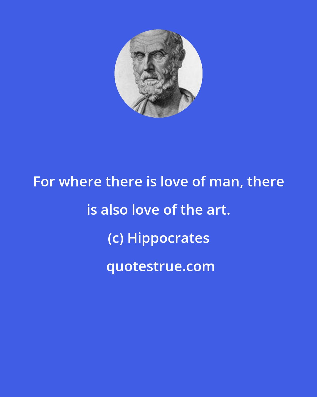 Hippocrates: For where there is love of man, there is also love of the art.