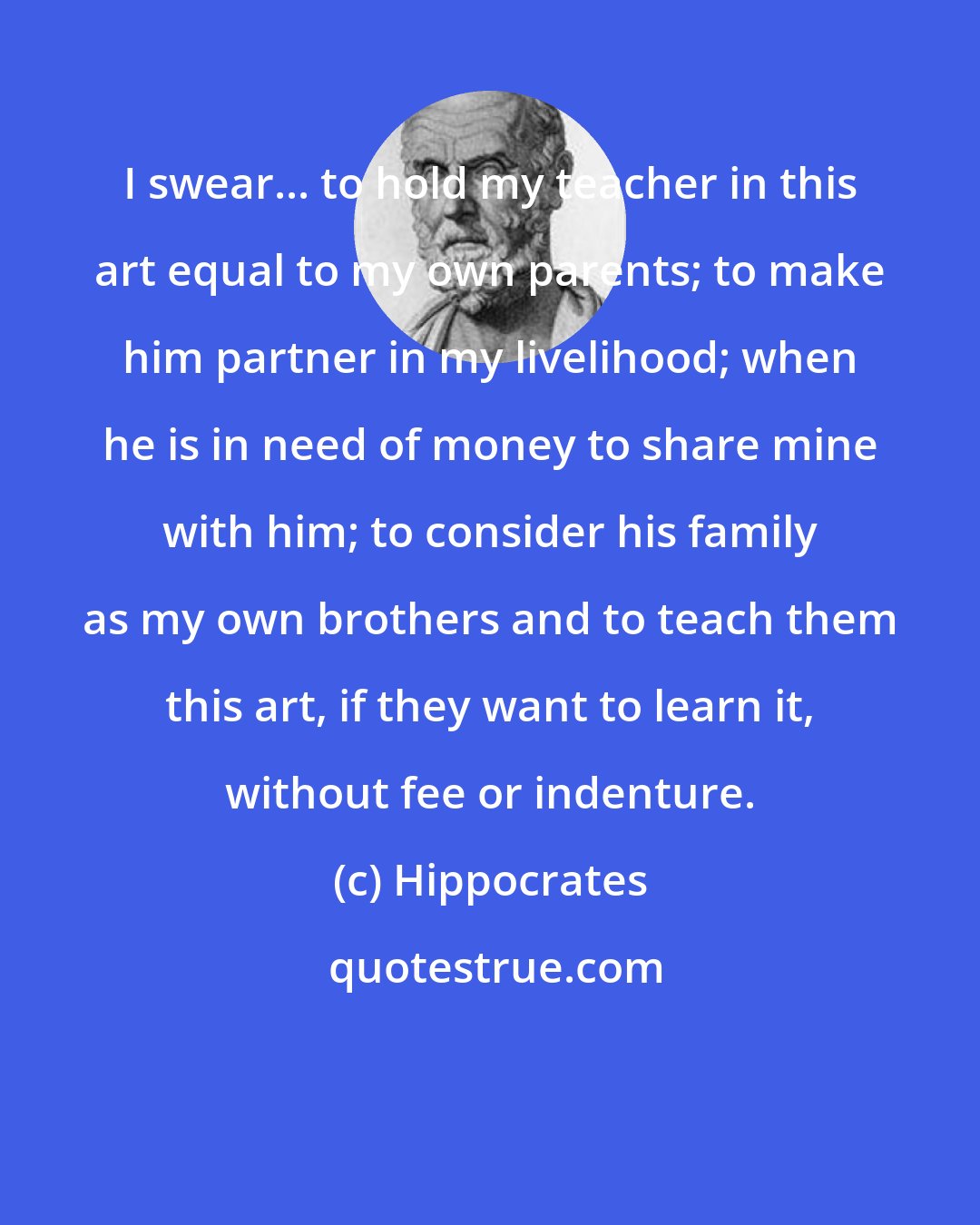 Hippocrates: I swear... to hold my teacher in this art equal to my own parents; to make him partner in my livelihood; when he is in need of money to share mine with him; to consider his family as my own brothers and to teach them this art, if they want to learn it, without fee or indenture.