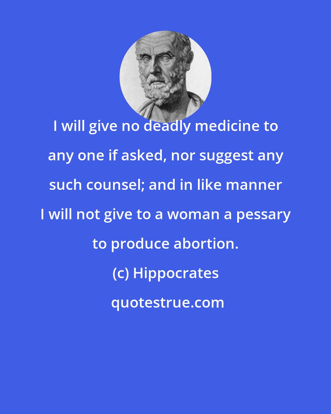 Hippocrates: I will give no deadly medicine to any one if asked, nor suggest any such counsel; and in like manner I will not give to a woman a pessary to produce abortion.