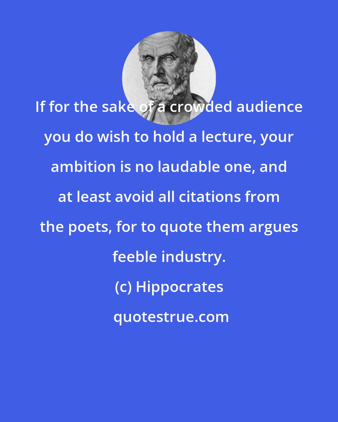 Hippocrates: If for the sake of a crowded audience you do wish to hold a lecture, your ambition is no laudable one, and at least avoid all citations from the poets, for to quote them argues feeble industry.