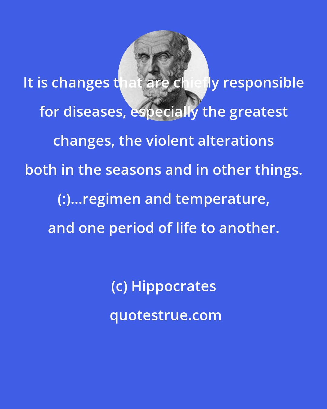 Hippocrates: It is changes that are chiefly responsible for diseases, especially the greatest changes, the violent alterations both in the seasons and in other things. (:)...regimen and temperature, and one period of life to another.