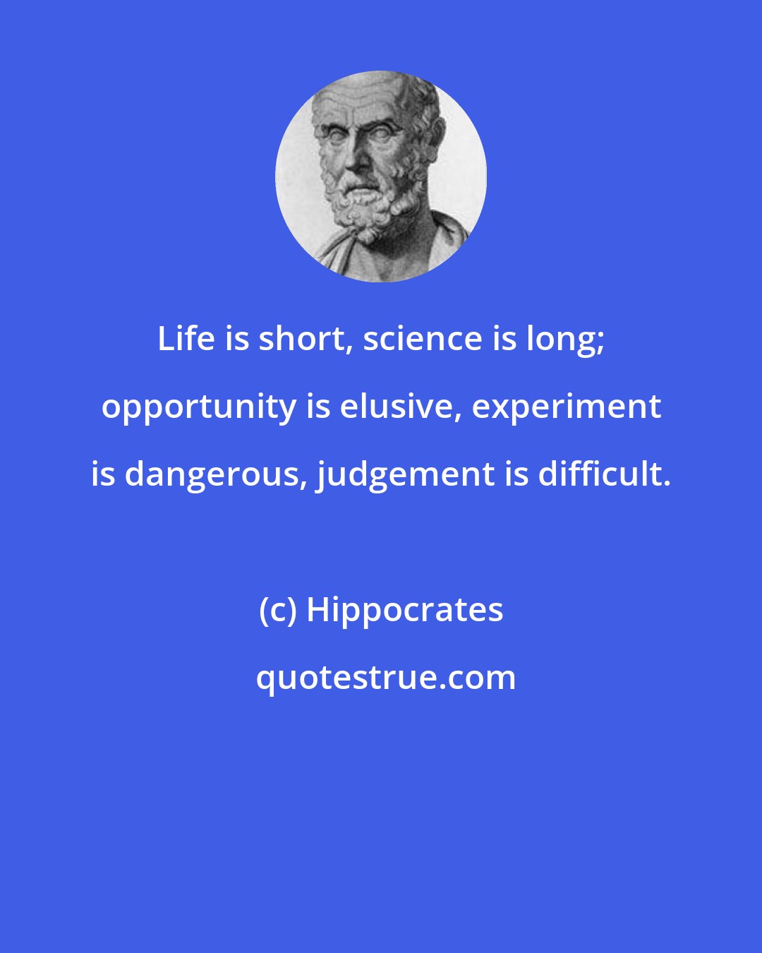 Hippocrates: Life is short, science is long; opportunity is elusive, experiment is dangerous, judgement is difficult.