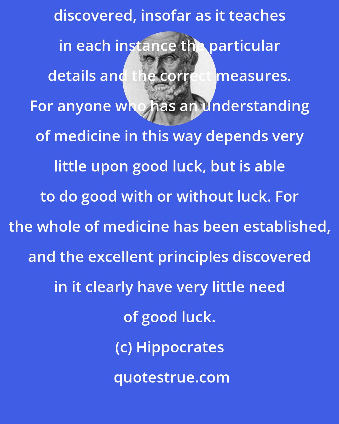 Hippocrates: Medicine in its present state is, it seems to me, by now completely discovered, insofar as it teaches in each instance the particular details and the correct measures. For anyone who has an understanding of medicine in this way depends very little upon good luck, but is able to do good with or without luck. For the whole of medicine has been established, and the excellent principles discovered in it clearly have very little need of good luck.