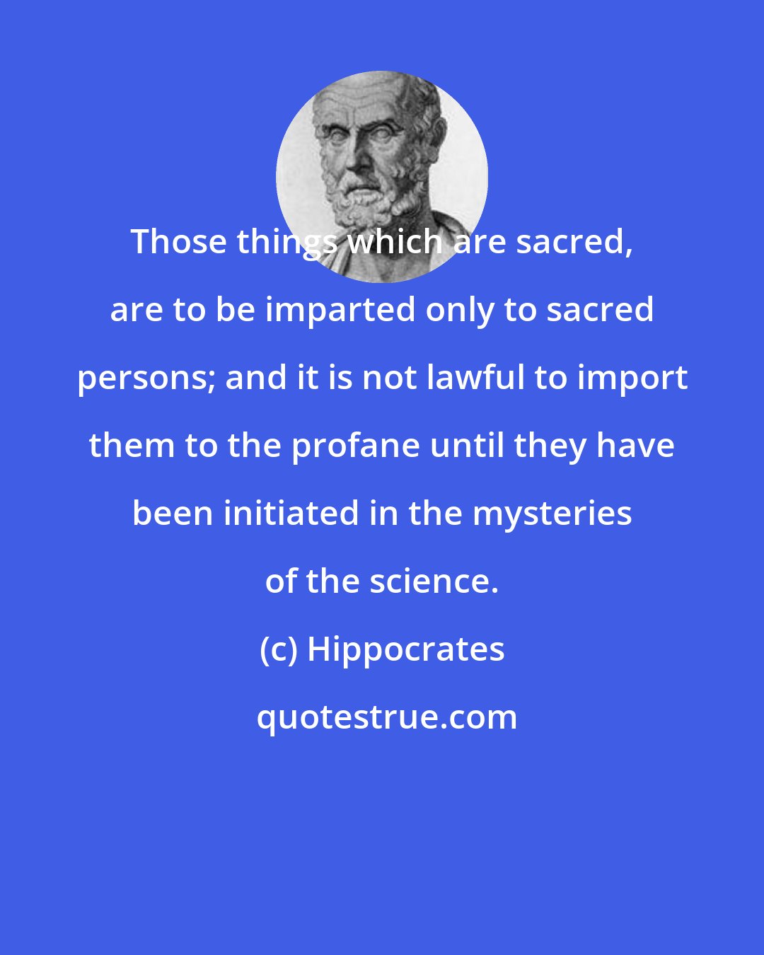 Hippocrates: Those things which are sacred, are to be imparted only to sacred persons; and it is not lawful to import them to the profane until they have been initiated in the mysteries of the science.