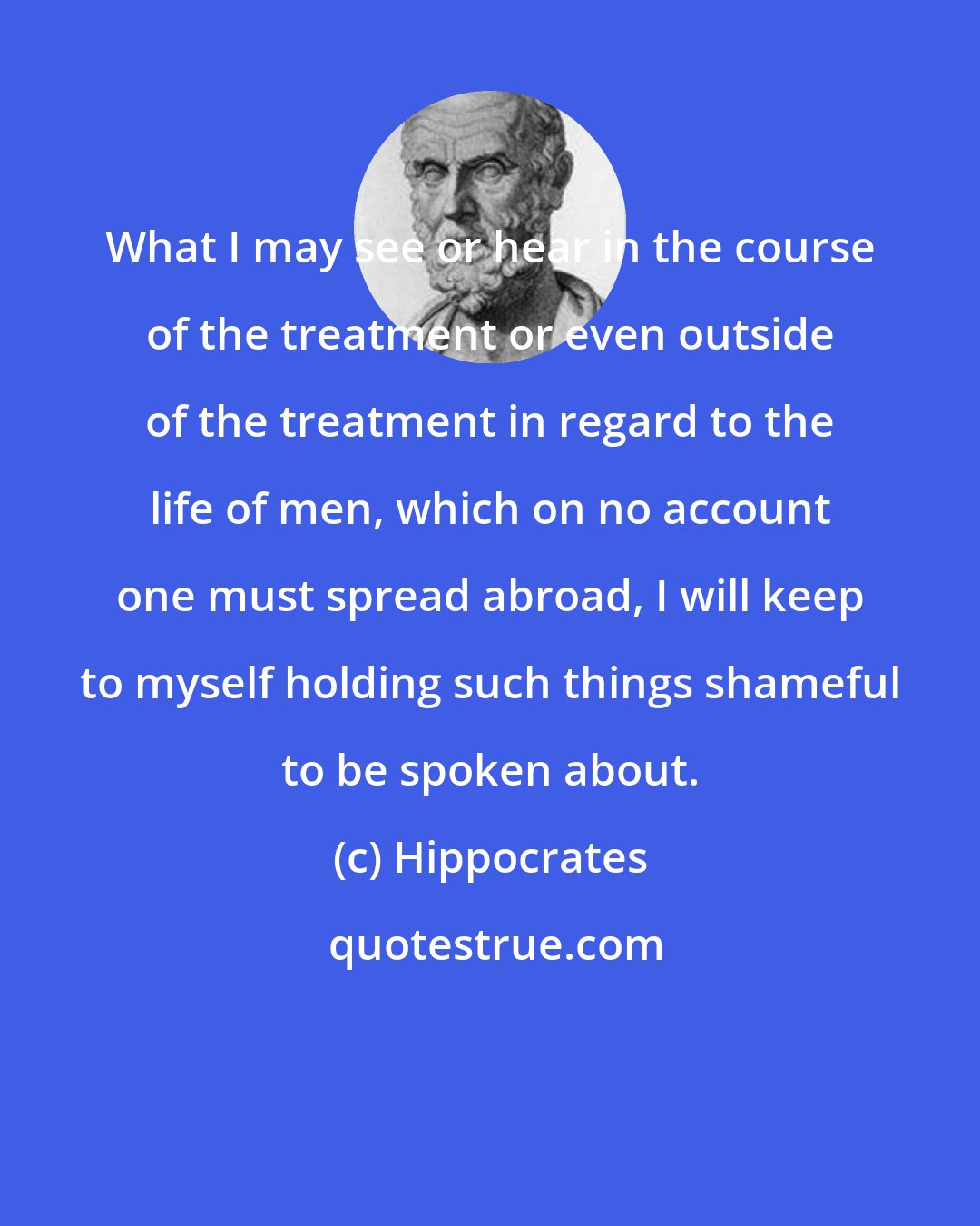 Hippocrates: What I may see or hear in the course of the treatment or even outside of the treatment in regard to the life of men, which on no account one must spread abroad, I will keep to myself holding such things shameful to be spoken about.