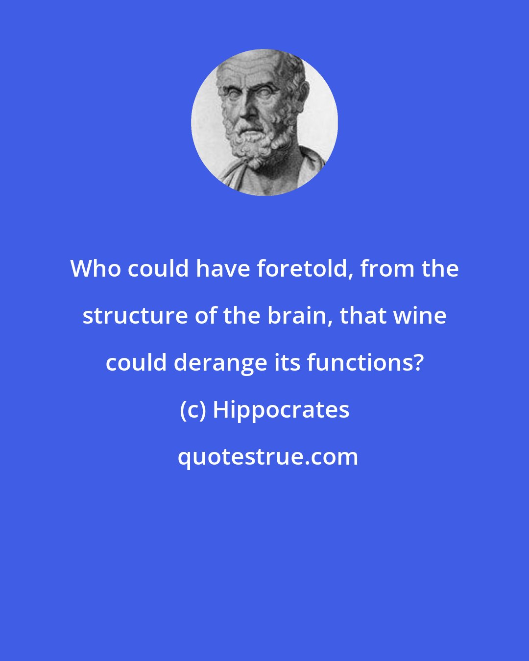 Hippocrates: Who could have foretold, from the structure of the brain, that wine could derange its functions?