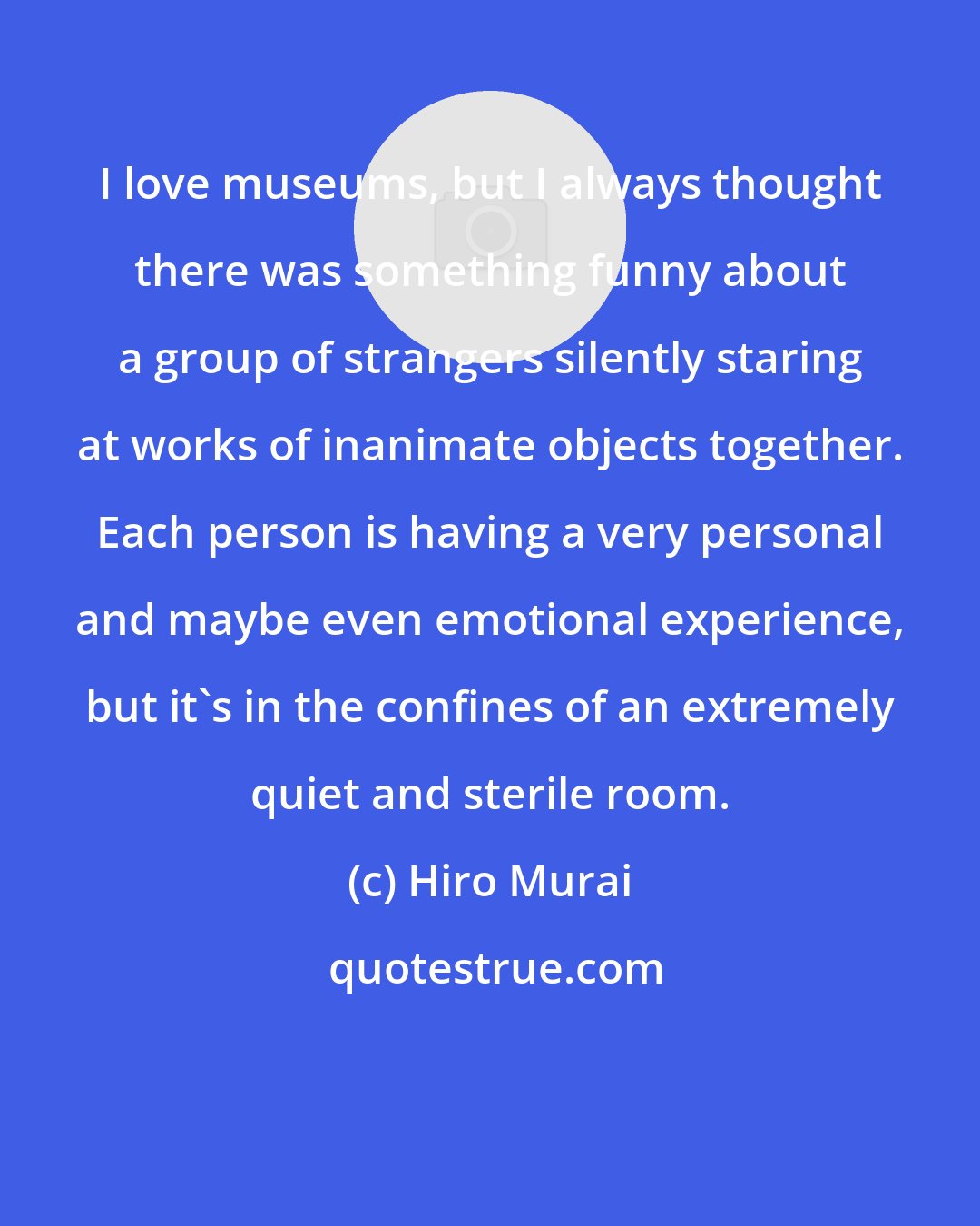 Hiro Murai: I love museums, but I always thought there was something funny about a group of strangers silently staring at works of inanimate objects together. Each person is having a very personal and maybe even emotional experience, but it's in the confines of an extremely quiet and sterile room.