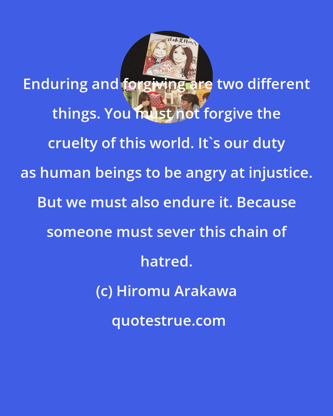 Hiromu Arakawa: Enduring and forgiving are two different things. You must not forgive the cruelty of this world. It's our duty as human beings to be angry at injustice. But we must also endure it. Because someone must sever this chain of hatred.