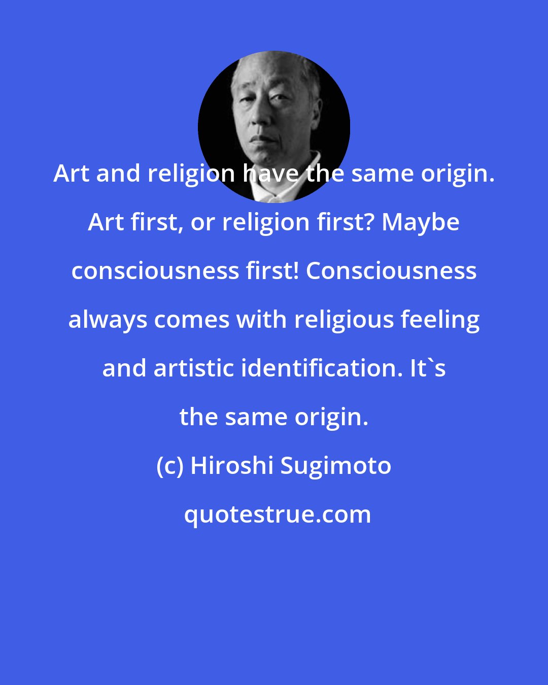 Hiroshi Sugimoto: Art and religion have the same origin. Art first, or religion first? Maybe consciousness first! Consciousness always comes with religious feeling and artistic identification. It's the same origin.