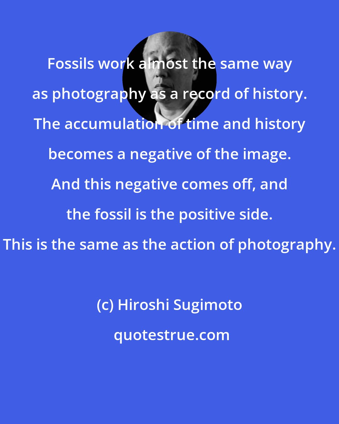 Hiroshi Sugimoto: Fossils work almost the same way as photography as a record of history. The accumulation of time and history becomes a negative of the image. And this negative comes off, and the fossil is the positive side. This is the same as the action of photography.
