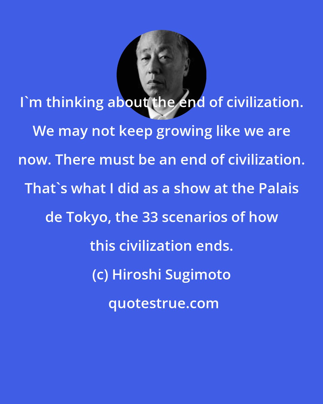 Hiroshi Sugimoto: I'm thinking about the end of civilization. We may not keep growing like we are now. There must be an end of civilization. That's what I did as a show at the Palais de Tokyo, the 33 scenarios of how this civilization ends.