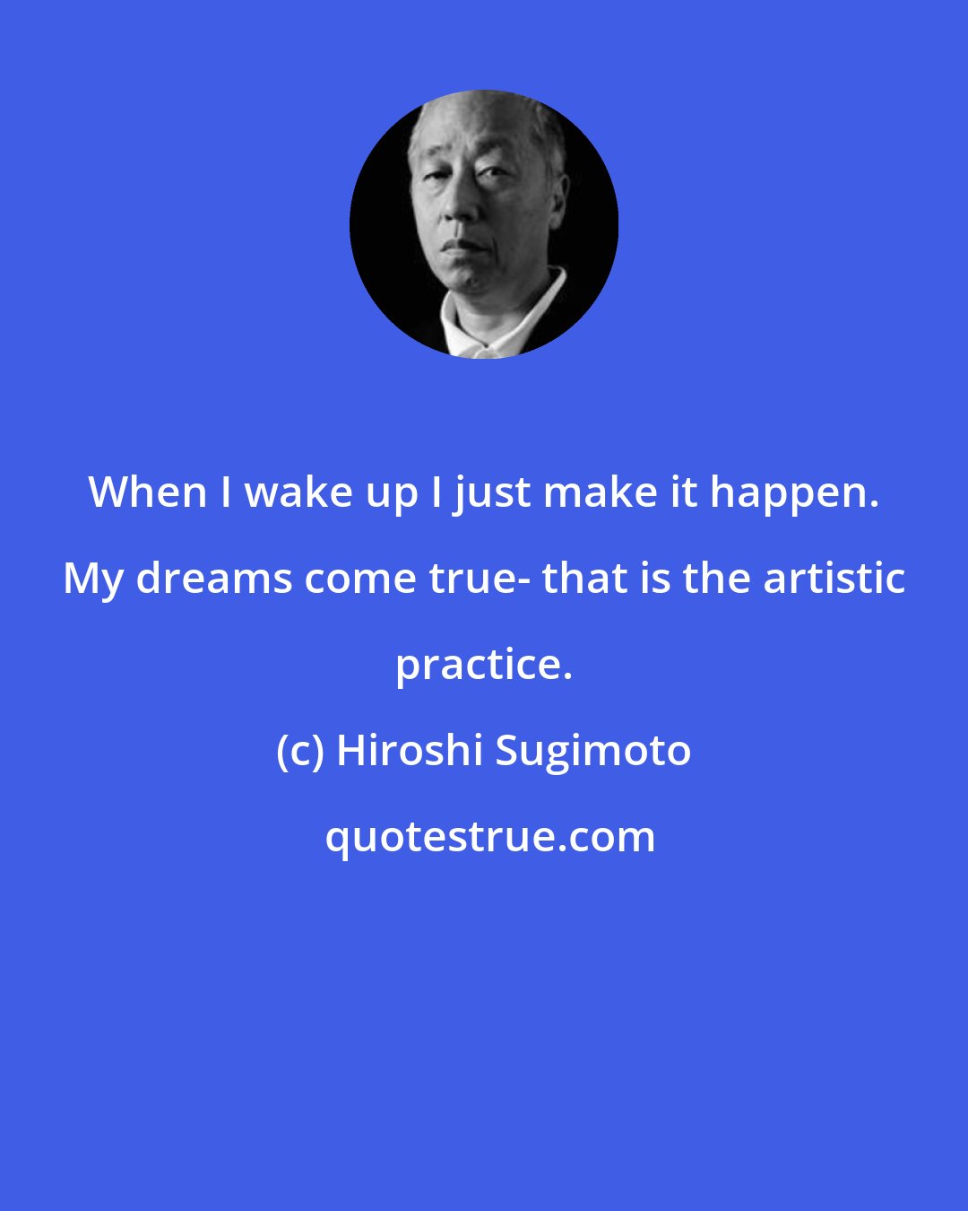 Hiroshi Sugimoto: When I wake up I just make it happen. My dreams come true- that is the artistic practice.