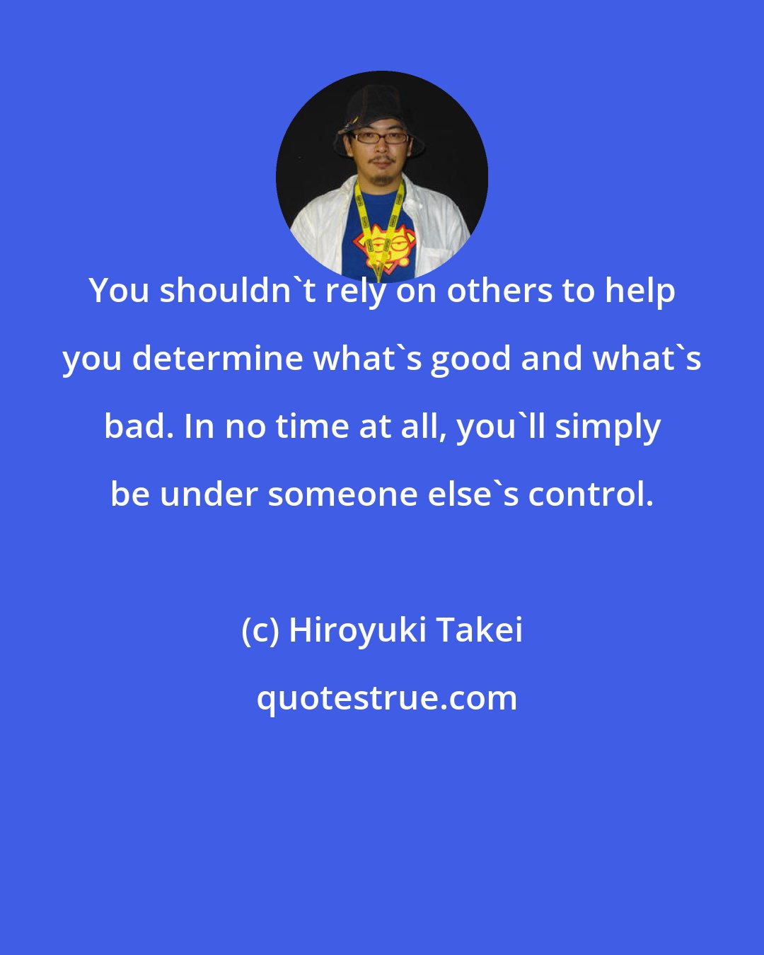 Hiroyuki Takei: You shouldn't rely on others to help you determine what's good and what's bad. In no time at all, you'll simply be under someone else's control.