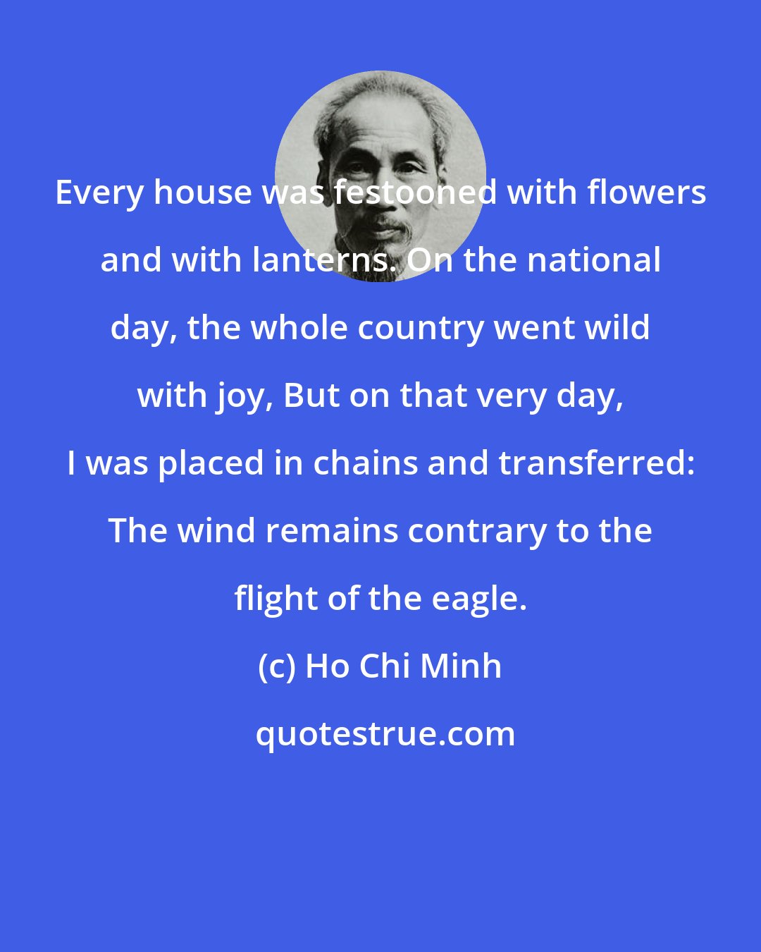 Ho Chi Minh: Every house was festooned with flowers and with lanterns. On the national day, the whole country went wild with joy, But on that very day, I was placed in chains and transferred: The wind remains contrary to the flight of the eagle.