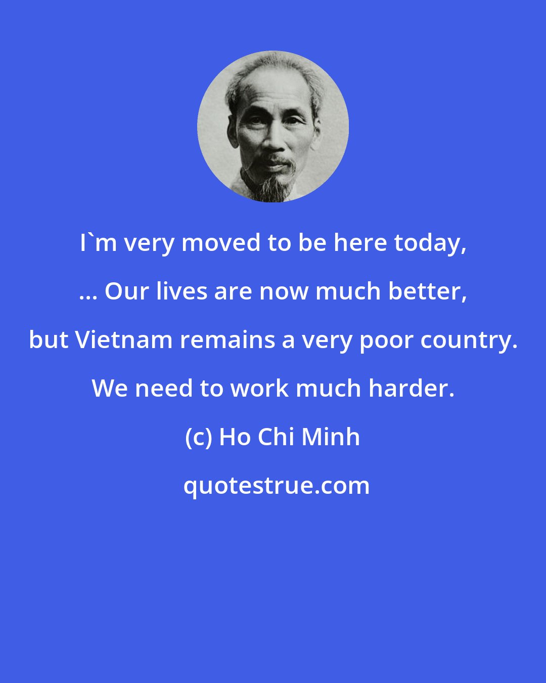 Ho Chi Minh: I'm very moved to be here today, ... Our lives are now much better, but Vietnam remains a very poor country. We need to work much harder.