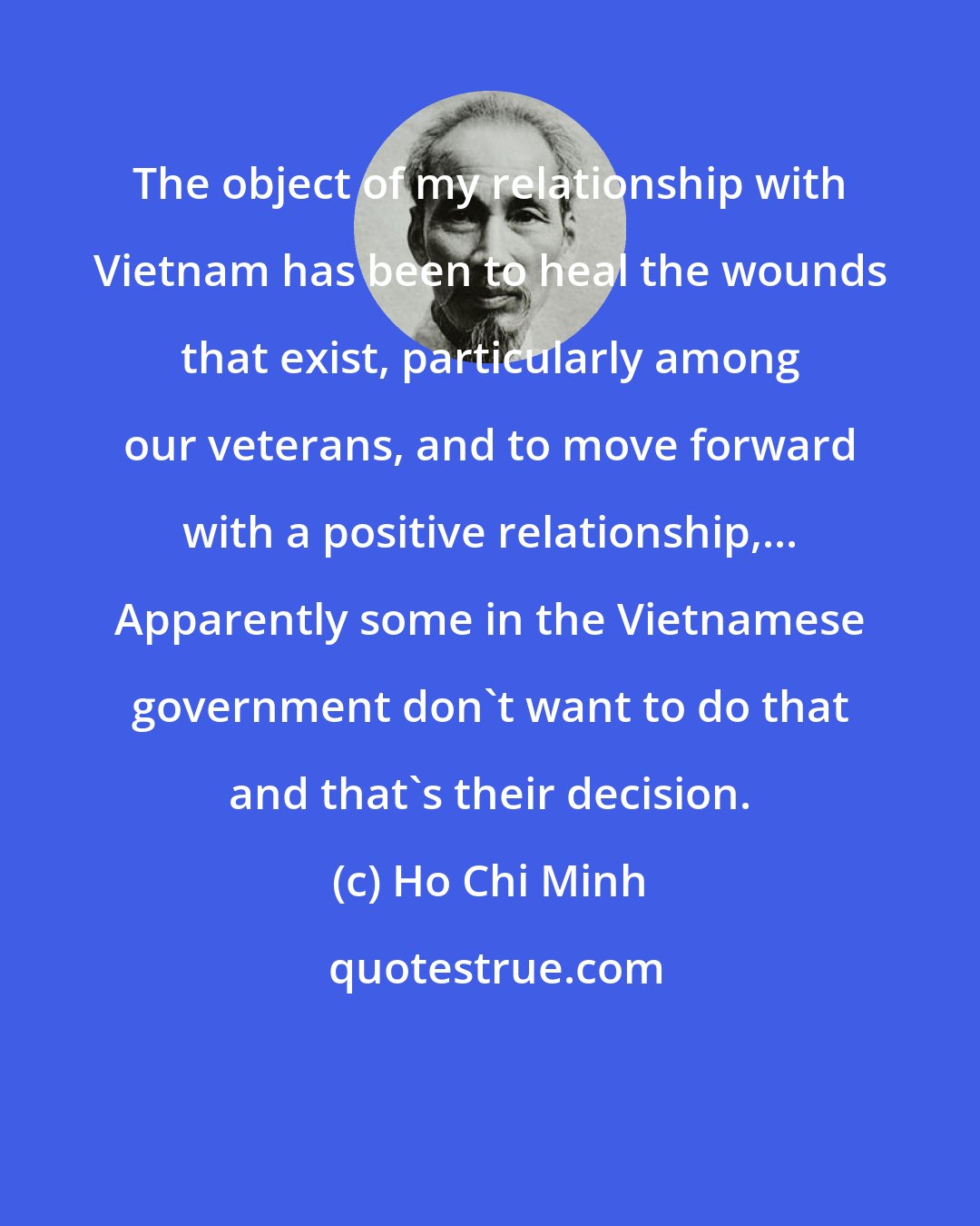 Ho Chi Minh: The object of my relationship with Vietnam has been to heal the wounds that exist, particularly among our veterans, and to move forward with a positive relationship,... Apparently some in the Vietnamese government don't want to do that and that's their decision.