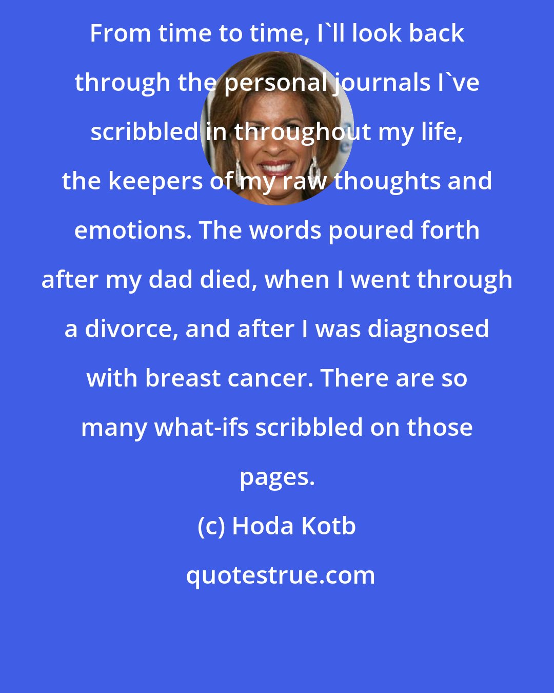 Hoda Kotb: From time to time, I'll look back through the personal journals I've scribbled in throughout my life, the keepers of my raw thoughts and emotions. The words poured forth after my dad died, when I went through a divorce, and after I was diagnosed with breast cancer. There are so many what-ifs scribbled on those pages.