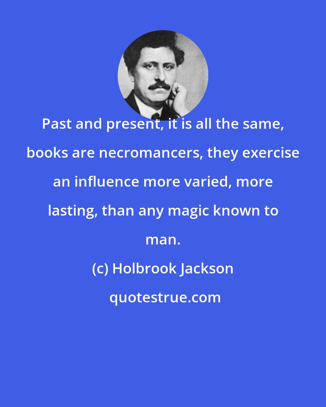 Holbrook Jackson: Past and present, it is all the same, books are necromancers, they exercise an influence more varied, more lasting, than any magic known to man.