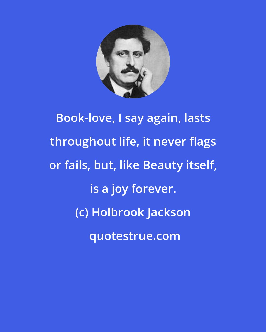 Holbrook Jackson: Book-love, I say again, lasts throughout life, it never flags or fails, but, like Beauty itself, is a joy forever.