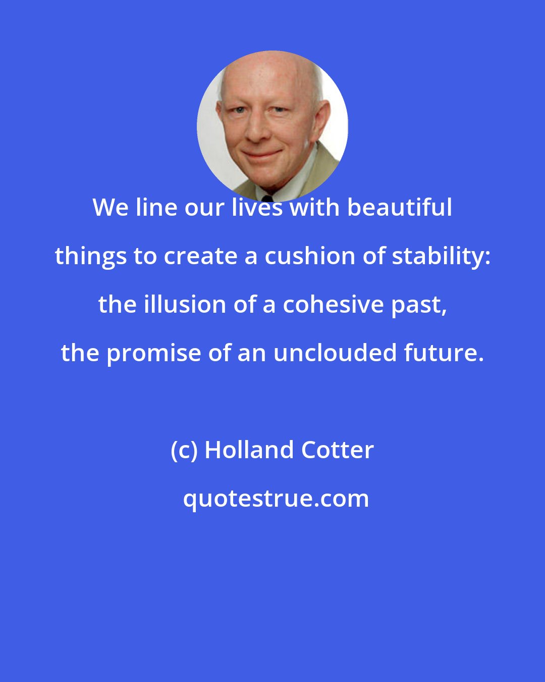 Holland Cotter: We line our lives with beautiful things to create a cushion of stability: the illusion of a cohesive past, the promise of an unclouded future.