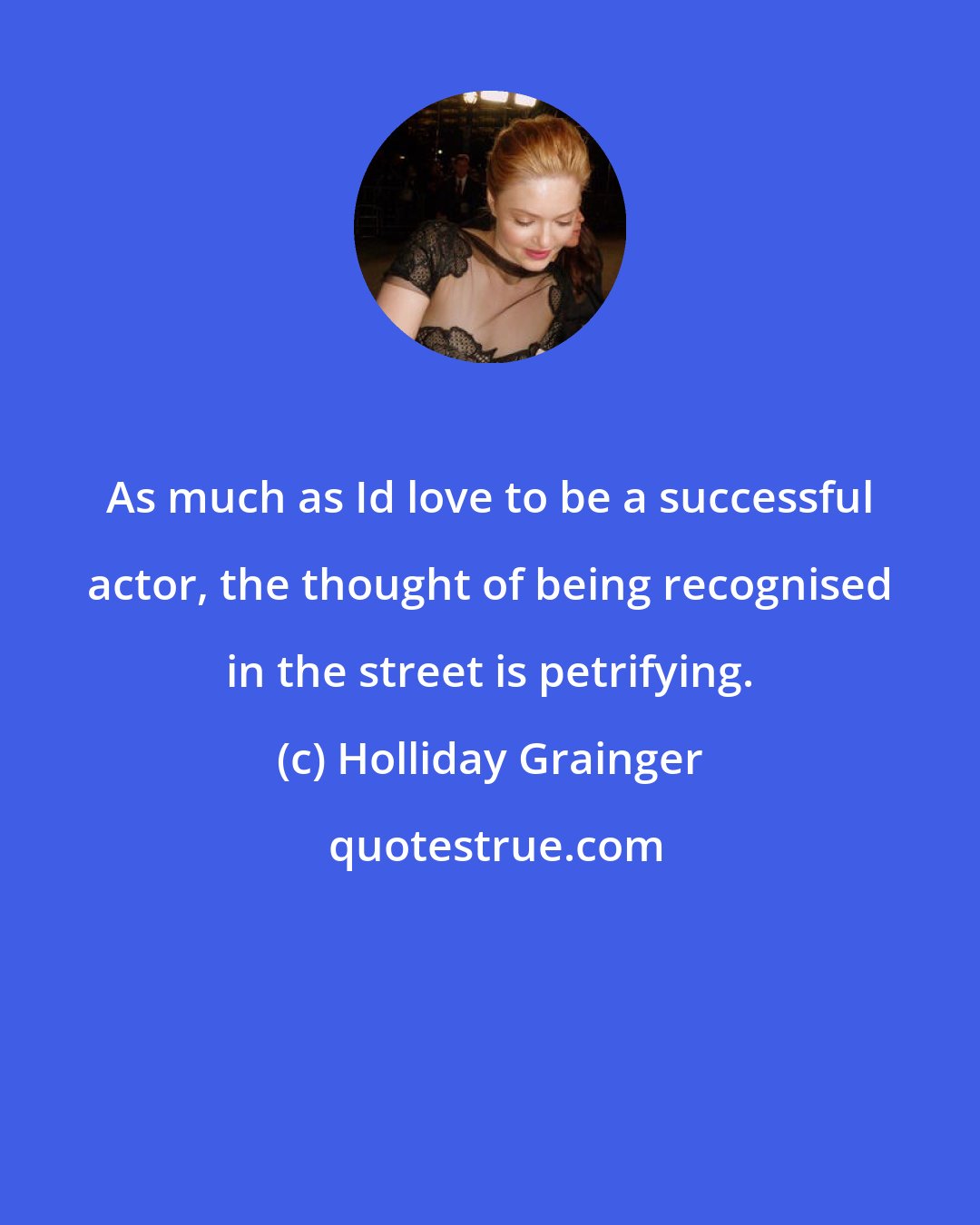 Holliday Grainger: As much as Id love to be a successful actor, the thought of being recognised in the street is petrifying.