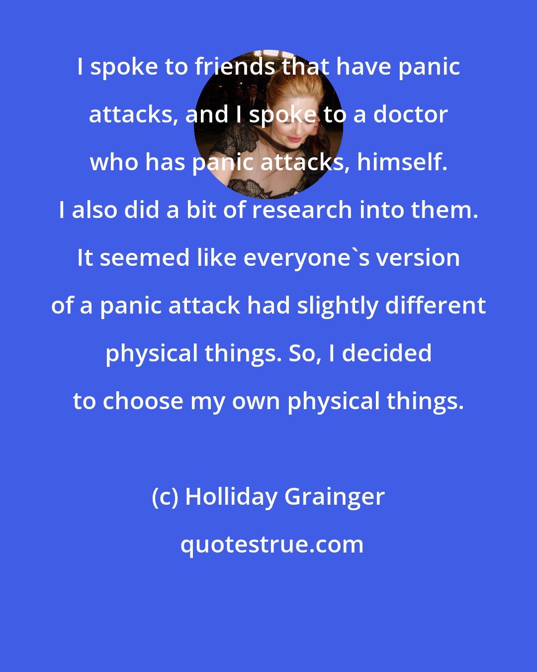 Holliday Grainger: I spoke to friends that have panic attacks, and I spoke to a doctor who has panic attacks, himself. I also did a bit of research into them. It seemed like everyone's version of a panic attack had slightly different physical things. So, I decided to choose my own physical things.