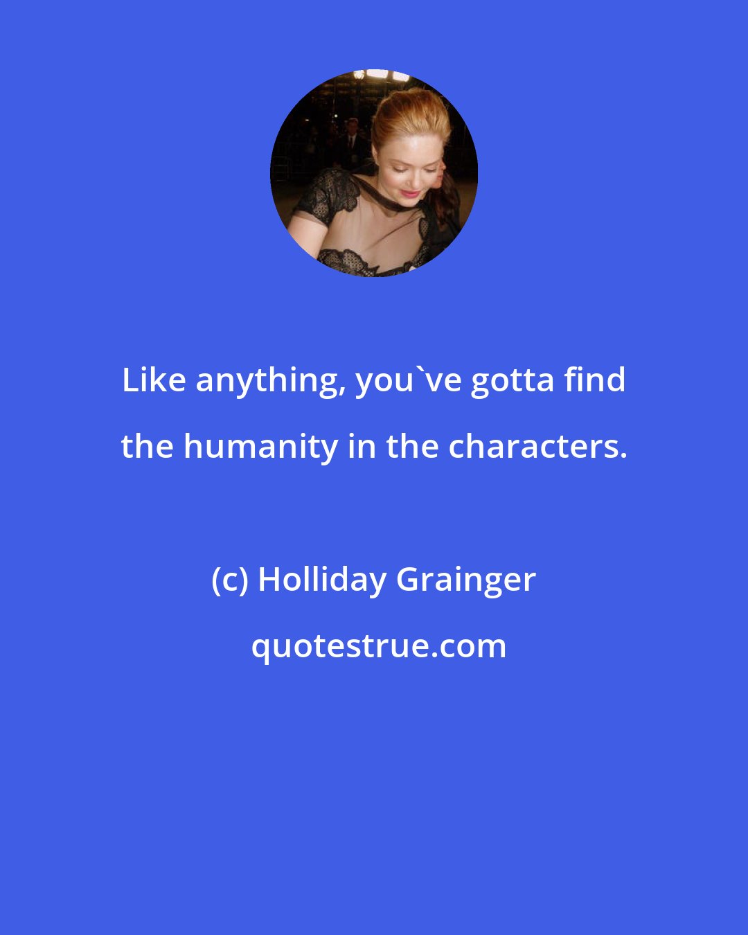 Holliday Grainger: Like anything, you've gotta find the humanity in the characters.