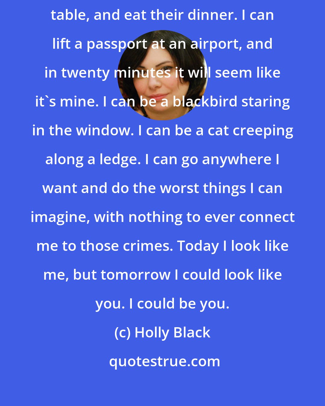 Holly Black: I can walk into someone's house, kiss their wife, sit down at their table, and eat their dinner. I can lift a passport at an airport, and in twenty minutes it will seem like it's mine. I can be a blackbird staring in the window. I can be a cat creeping along a ledge. I can go anywhere I want and do the worst things I can imagine, with nothing to ever connect me to those crimes. Today I look like me, but tomorrow I could look like you. I could be you.