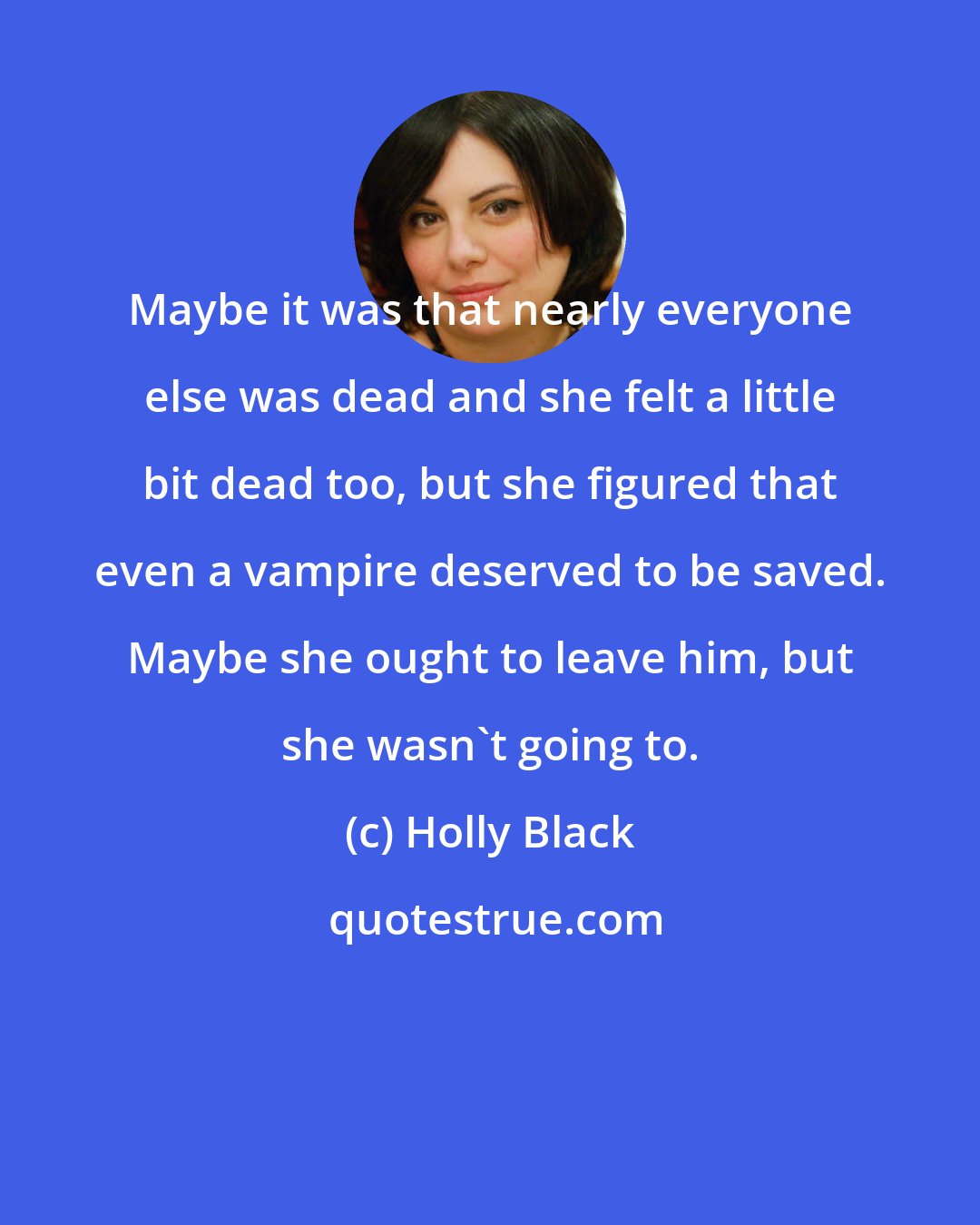 Holly Black: Maybe it was that nearly everyone else was dead and she felt a little bit dead too, but she figured that even a vampire deserved to be saved. Maybe she ought to leave him, but she wasn't going to.